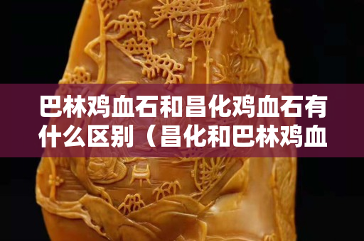 巴林雞血石和昌化雞血石有什么區(qū)別（昌化和巴林雞血石價格相差大嗎）