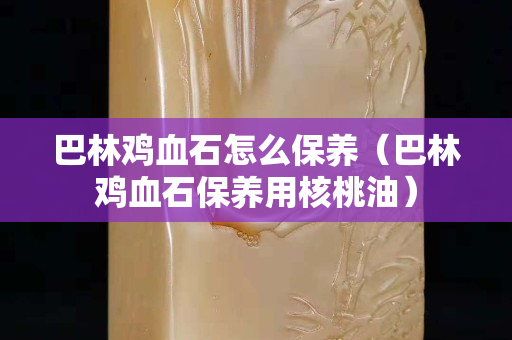 巴林雞血石怎么保養(yǎng)（巴林雞血石保養(yǎng)用核桃油）