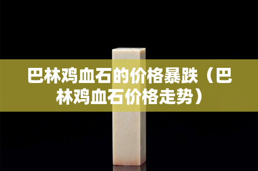 巴林雞血石的價格暴跌（巴林雞血石價格走勢）
