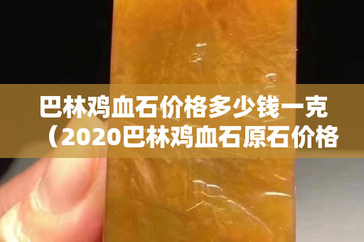 巴林雞血石價格多少錢一克（2020巴林雞血石原石價格行情）