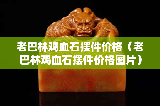 老巴林雞血石擺件價(jià)格（老巴林雞血石擺件價(jià)格圖片）