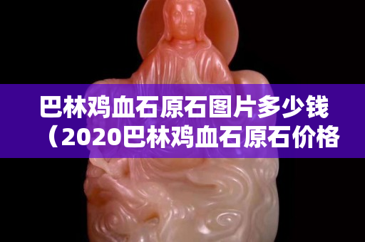 巴林雞血石原石圖片多少錢（2020巴林雞血石原石價格行情）
