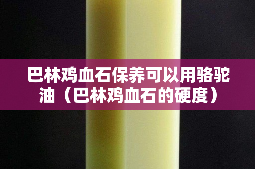 巴林雞血石保養(yǎng)可以用駱駝油（巴林雞血石的硬度）