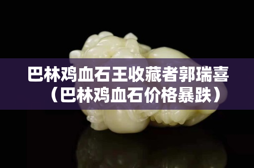 巴林雞血石王收藏者郭瑞喜（巴林雞血石價格暴跌）
