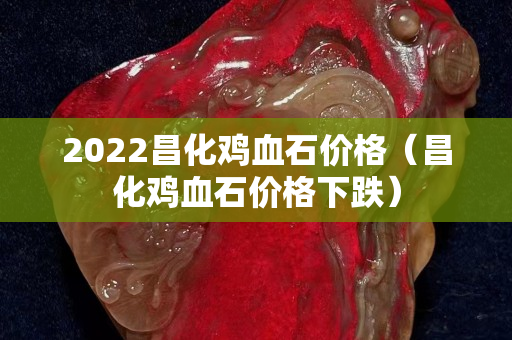 2022昌化雞血石價格（昌化雞血石價格下跌）