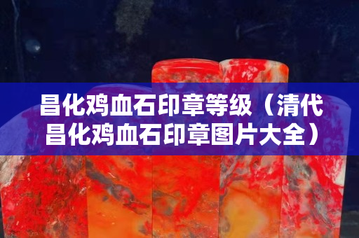 昌化雞血石印章等級（清代昌化雞血石印章圖片大全）