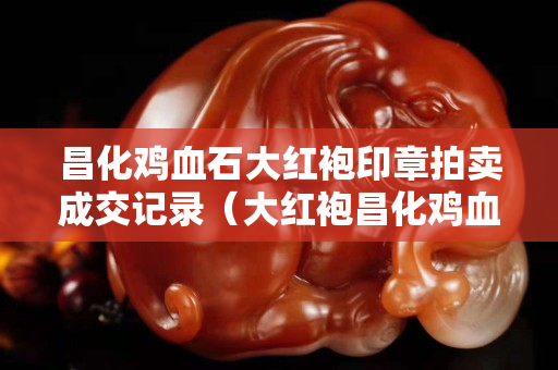 昌化雞血石大紅袍印章拍賣成交記錄（大紅袍昌化雞血石印章圖片）