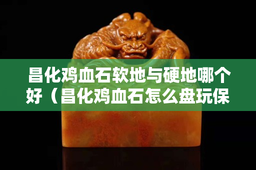 昌化雞血石軟地與硬地哪個好（昌化雞血石怎么盤玩保養）