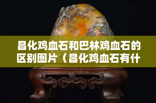 昌化雞血石和巴林雞血石的區別圖片（昌化雞血石有什么功效）