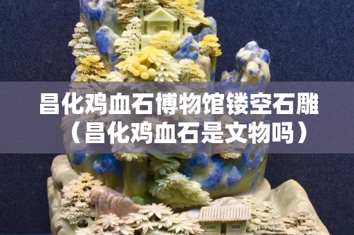 昌化雞血石博物館鏤空石雕（昌化雞血石是文物嗎）