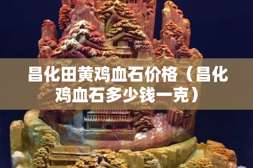 昌化田黃雞血石價格（昌化雞血石多少錢一克）