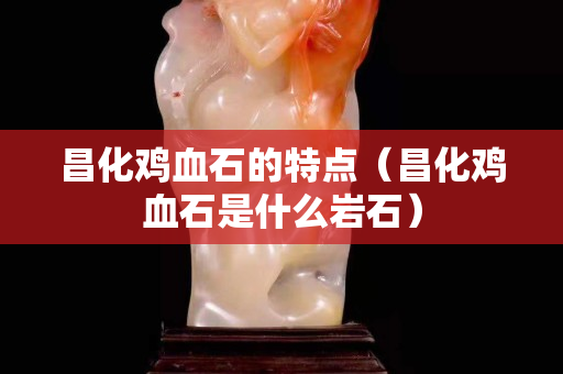昌化雞血石的特點（昌化雞血石是什么巖石）