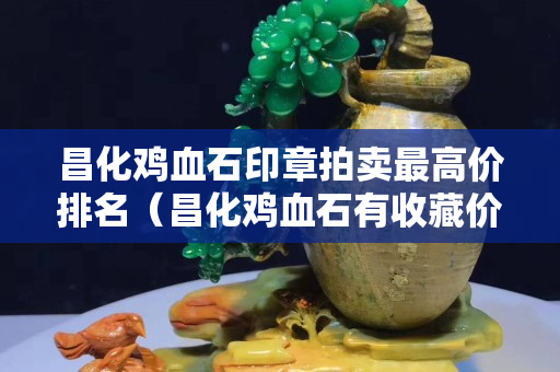 昌化雞血石印章拍賣最高價排名（昌化雞血石有收藏價值嗎）