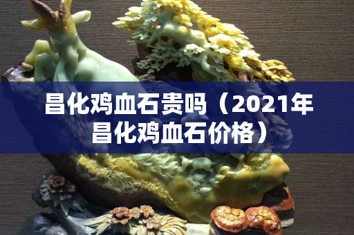昌化雞血石貴嗎（2021年昌化雞血石價格）