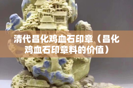 清代昌化雞血石印章（昌化雞血石印章料的價值）