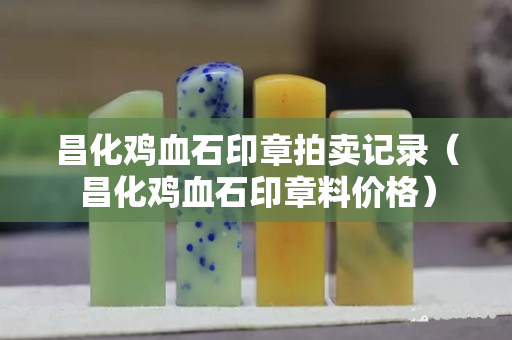 昌化雞血石印章拍賣記錄（昌化雞血石印章料價格）
