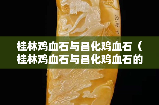 桂林雞血石與昌化雞血石（桂林雞血石與昌化雞血石的區別）
