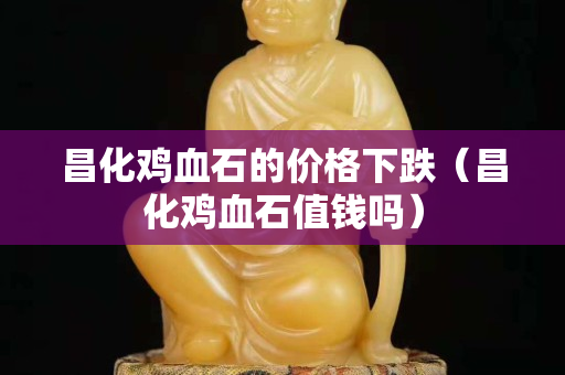 昌化雞血石的價格下跌（昌化雞血石值錢嗎）