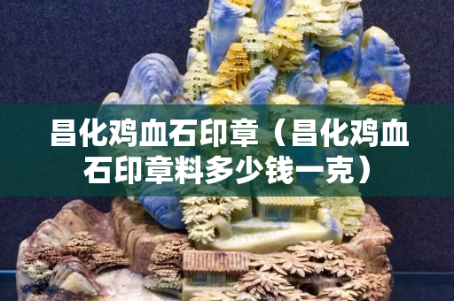 昌化雞血石印章（昌化雞血石印章料多少錢一克）
