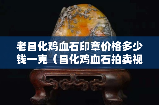 老昌化雞血石印章價格多少錢一克（昌化雞血石拍賣視頻）