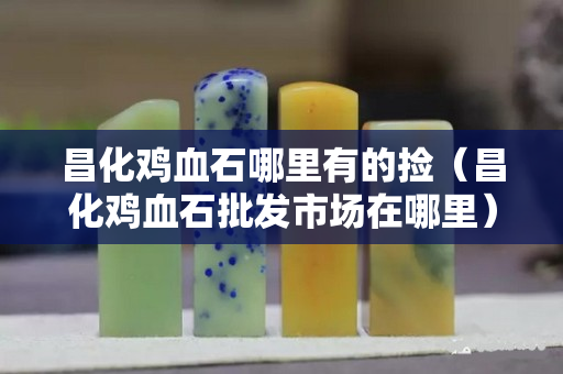昌化雞血石哪里有的撿（昌化雞血石批發市場在哪里）