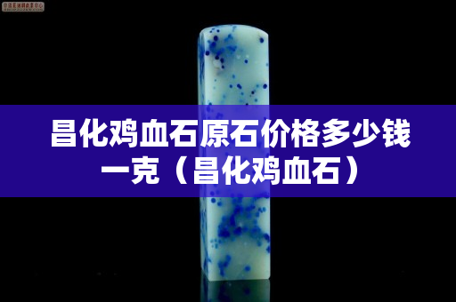 昌化雞血石原石價格多少錢一克（昌化雞血石）