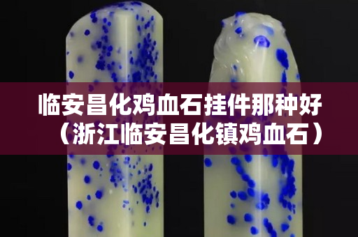 臨安昌化雞血石掛件那種好（浙江臨安昌化鎮雞血石）