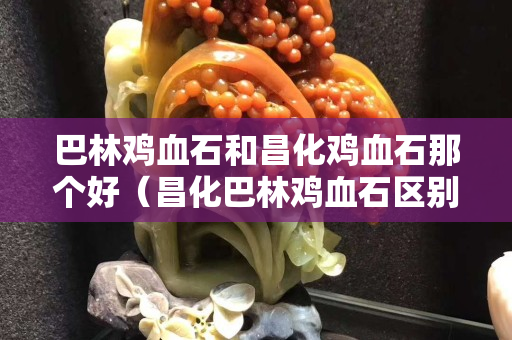 巴林雞血石和昌化雞血石那個好（昌化巴林雞血石區別）