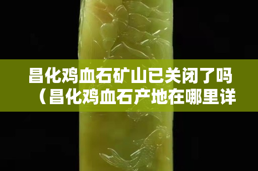 昌化雞血石礦山已關閉了嗎（昌化雞血石產地在哪里詳細地址）
