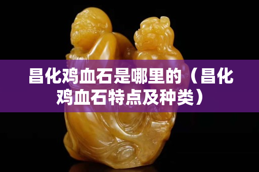 昌化雞血石是哪里的（昌化雞血石特點及種類）