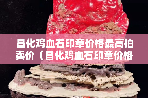 昌化雞血石印章價格最高拍賣價（昌化雞血石印章價格多少）