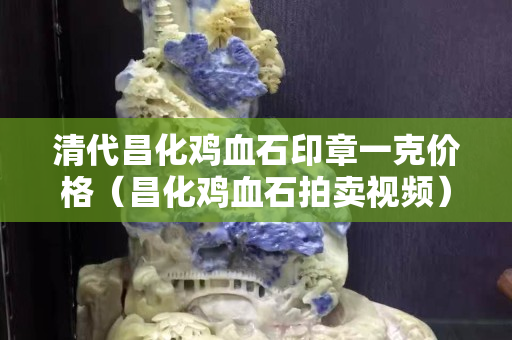 清代昌化雞血石印章一克價格（昌化雞血石拍賣視頻）