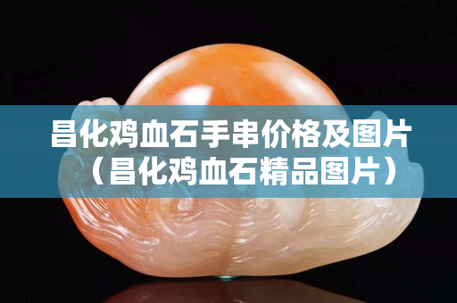 昌化雞血石手串價格及圖片（昌化雞血石精品圖片）