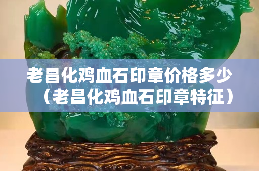 老昌化雞血石印章價格多少（老昌化雞血石印章特征）