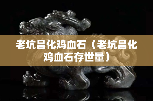 老坑昌化雞血石（老坑昌化雞血石存世量）