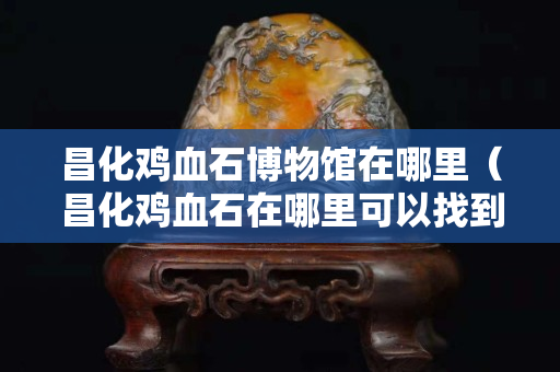 昌化雞血石博物館在哪里（昌化雞血石在哪里可以找到）