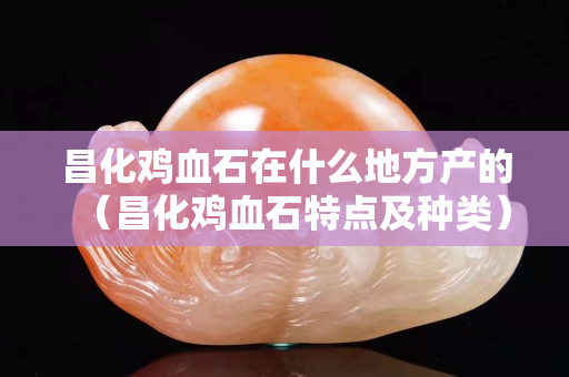 昌化雞血石在什么地方產的（昌化雞血石特點及種類）