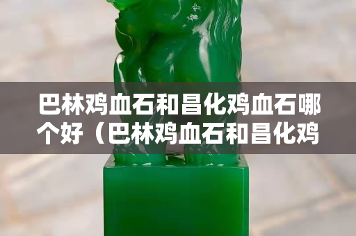 巴林雞血石和昌化雞血石哪個好（巴林雞血石和昌化雞血石哪個好一點(diǎn)）