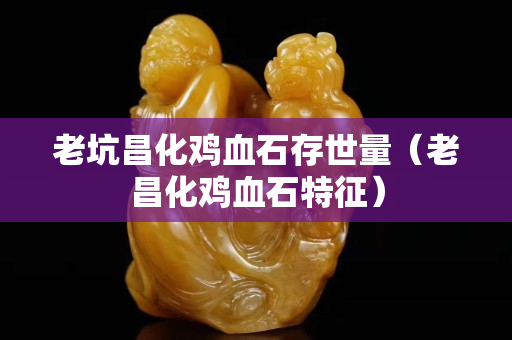 老坑昌化雞血石存世量（老昌化雞血石特征）