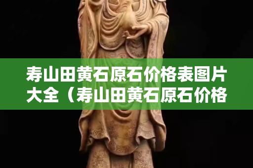壽山田黃石原石價(jià)格表圖片大全（壽山田黃石原石價(jià)格表圖片大全視頻）