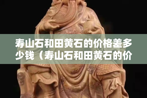 壽山石和田黃石的價格差多少錢（壽山石和田黃石的價格差多少錢啊）