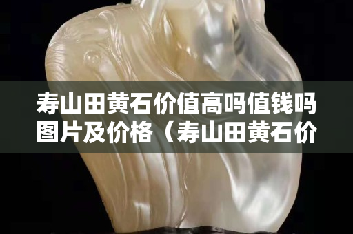壽山田黃石價值高嗎值錢嗎圖片及價格（壽山田黃石價格多少錢一克2020）