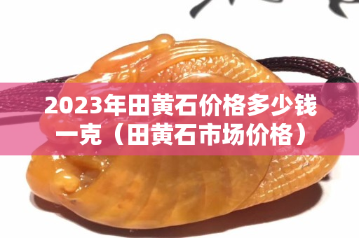 2023年田黃石價(jià)格多少錢一克（田黃石市場(chǎng)價(jià)格）