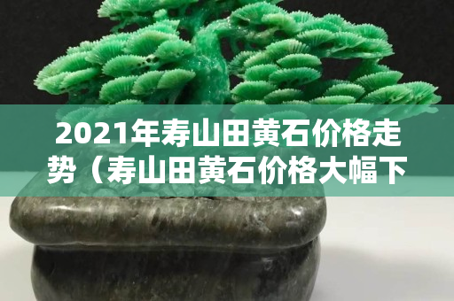 2021年壽山田黃石價格走勢（壽山田黃石價格大幅下跌）
