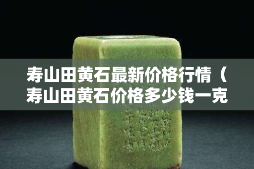 壽山田黃石最新價格行情（壽山田黃石價格多少錢一克2020）