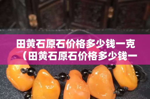 田黃石原石價格多少錢一克（田黃石原石價格多少錢一克真）