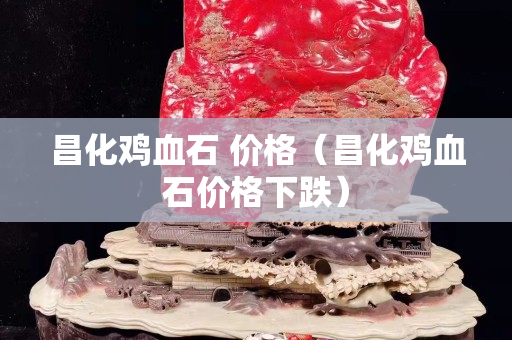 昌化雞血石 價格（昌化雞血石價格下跌）