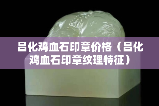 昌化雞血石印章價格（昌化雞血石印章紋理特征）