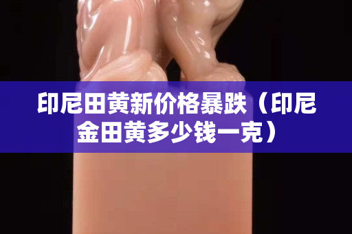 印尼田黃新價格暴跌（印尼金田黃多少錢一克）