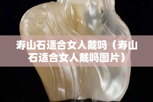 壽山石適合女人戴嗎（壽山石適合女人戴嗎圖片）